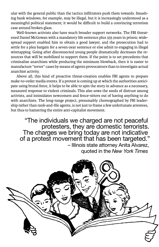 ular with the general public than the tactics infiltrators push them towards. Smash- ing bank windows, for example, may be illegal, but it is increasingly understood as a meaningful politieal statement; it would be difficult to build a convincing terrorism case around broken glass.  ‘Well-known activists also have much broader support networks. The FBI threat- ened Daniel McGowan with a mandatory life sentence plus 335 years in prison; wide- spread support enabled him to obtain a good lawyer, and the prosecution had to settle for a plea bargain for a seven-year sentence or else admit to engaging in illegal wiretapping. Going after disconnected young people dramatically decreases the re- sources that will be mobilized to support them,. If the point is to set precedents that criminalize anarchism while producing the minimurm blowback, then i is easier to manufacture “terror” cases by means of agents provocateurs than to investigate actual anarchist activity.  Above all, this kind of proactive threat-creation enables FBI agents to prepare make-to-order media events. If a protest is coming up at which the authorities antici- ‘pate using brutal force, it helps to be able to spin the story in advance as a necessary, measured response to violent criminals. This also sows the seeds of distrust among activists, and intimidates newcomers and fence-sitters out of having anything to do with anarchists. The long-range project, presumably choreographed by FBI leader- ship rather than rank-and-file agents,is not just to frame a few unfortunate arrestees, but thus to hamstring the entire anti-capitalist movement.  “The individuals we charged are not peaceful protesters, they are domestic terrorists.  The charges we bring today are not indicative of a protest movement that has been targeted.” - llinois state attorney Anita Alvarez,  quoted in the New York Times  